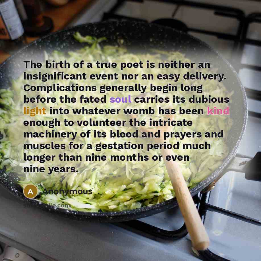 “The birth of a true poet is neither an insignificant event nor an easy delivery. Complications generally begin long before the fated soul carries its dubious light into whatever womb has been kind enough to volunteer the intricate machinery of its blood and prayers and muscles for a gestation…” quote by Anonymous