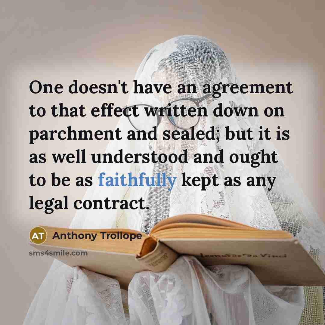 “One doesn't have an agreement to that effect written down on parchment and sealed; but it is as well understood and ought to be as faithfully kept as any legal contract.” quote by Anthony Trollope