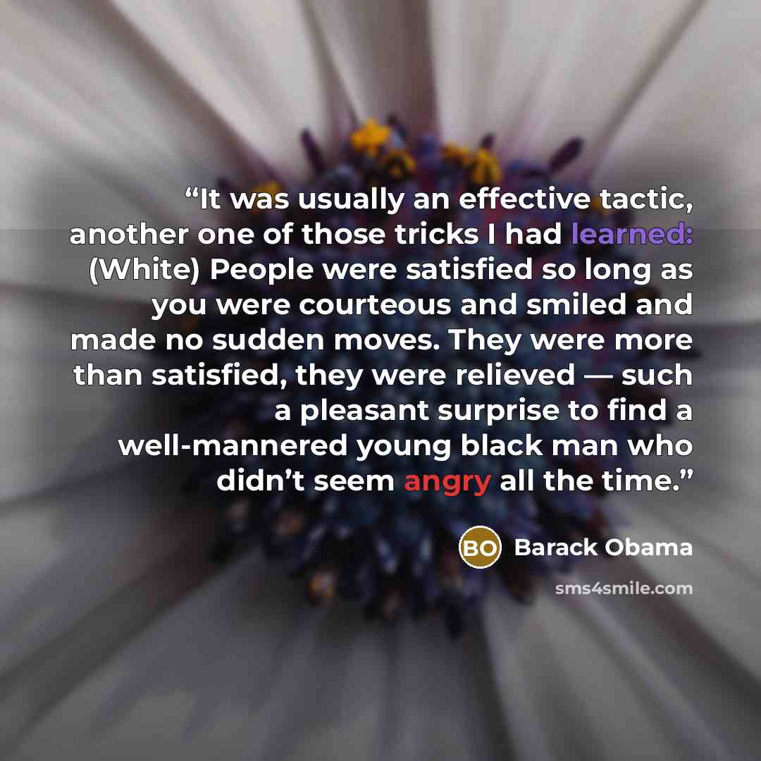“It was usually an effective tactic, another one of those tricks I had learned: (White) People were satisfied so long as you were courteous and smiled and made no sudden moves. They were more than satisfied, they were relieved — such a pleasant surprise to find a well-mannered young black man who…” quote by Barack Obama