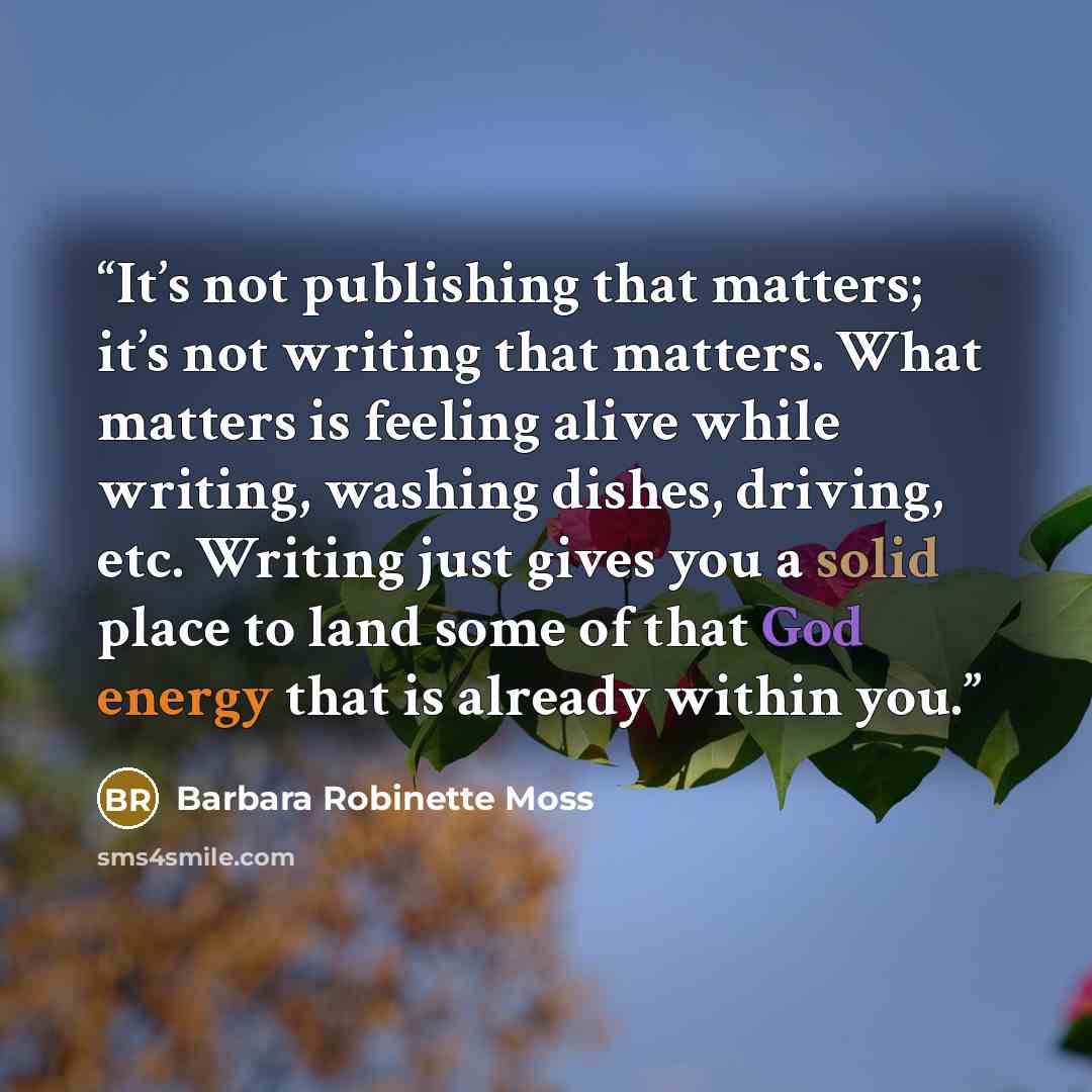 “It’s not publishing that matters; it’s not writing that matters. What matters is feeling alive while writing, washing dishes, driving, etc. Writing just gives you a solid place to land some of that God energy that is already within you.” quote by Barbara Robinette Moss