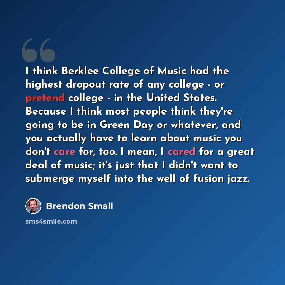 “I think Berklee College of Music had the highest dropout rate of any college - or pretend college - in the United States. Because I think most people think they're going to be in Green Day or whatever, and you actually have to learn about music you don't care for, too. I mean, I cared for a great…” quote by Brendon Small