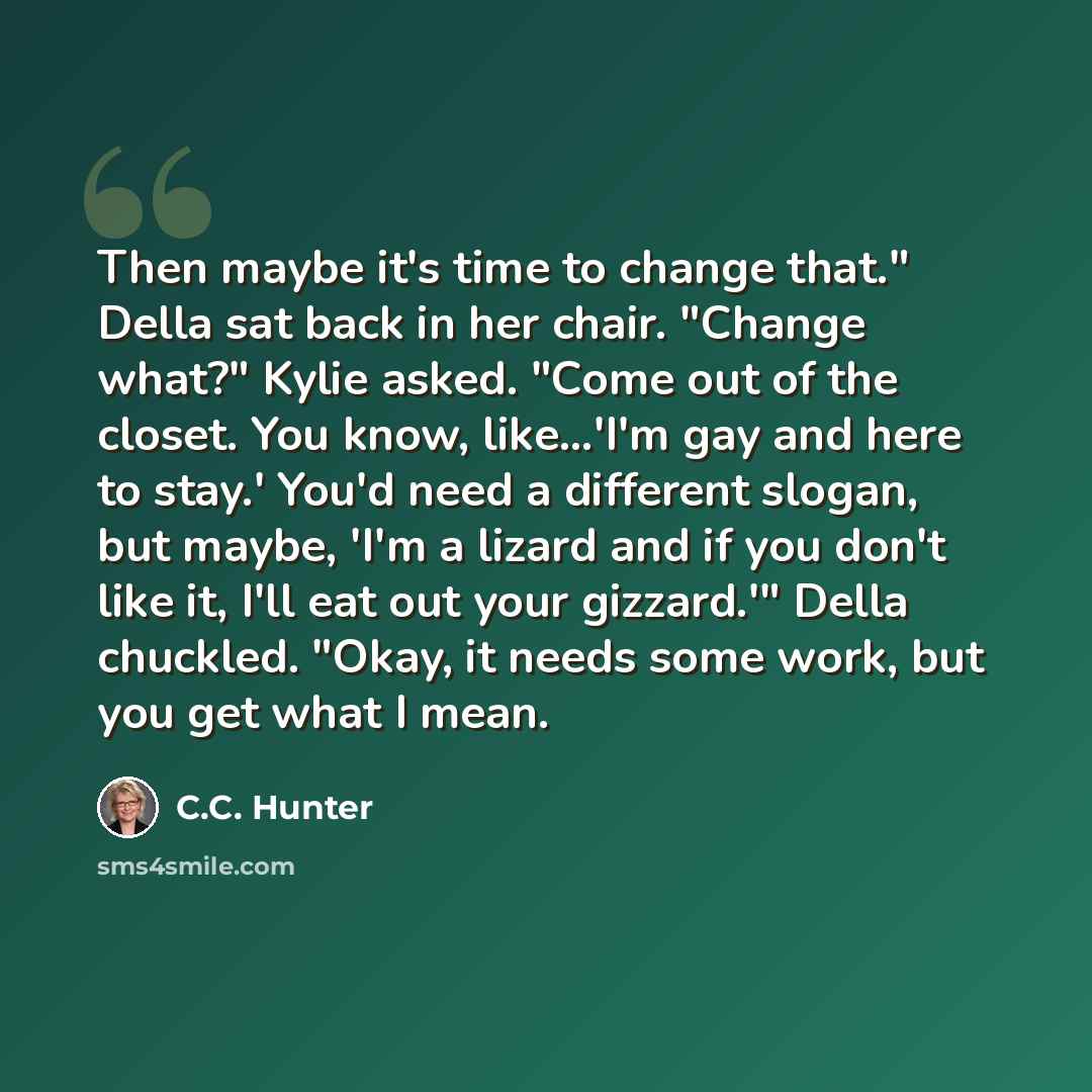“Then maybe it's time to change that." Della sat back in her chair. "Change what?" Kylie asked. "Come out of the closet. You know, like...'I'm gay and here to stay.' You'd need a different slogan, but maybe, 'I'm a lizard and if you don't like it, I'll eat out your gizzard.'" Della chuckled. "Okay…” quote by C.C. Hunter