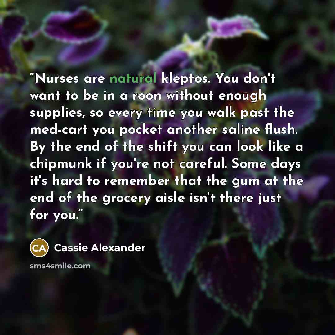 “Nurses are natural kleptos. You don't want to be in a roon without enough supplies, so every time you walk past the med-cart you pocket another saline flush. By the end of the shift you can look like a chipmunk if you're not careful. Some days it's hard to remember that the gum at the end of the…” quote by Cassie Alexander