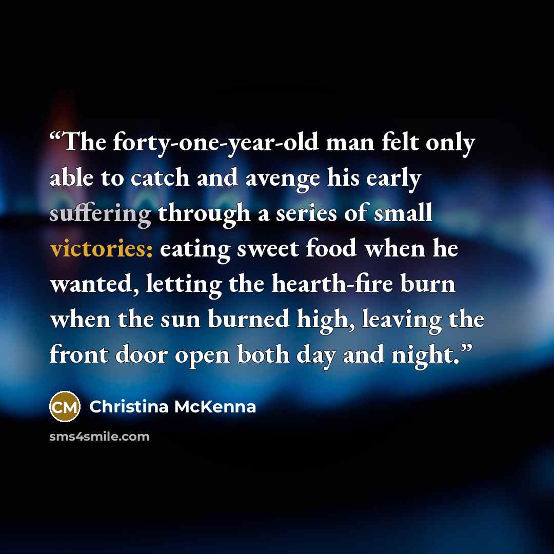 “The forty-one-year-old man felt only able to catch and avenge his early suffering through a series of small victories: eating sweet food when he wanted, letting the hearth-fire burn when the sun burned high, leaving the front door open both day and night.” quote by Christina McKenna