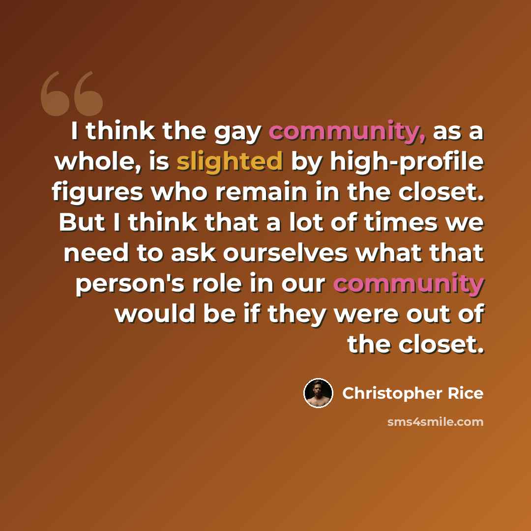 “I think the gay community, as a whole, is slighted by high-profile figures who remain in the closet. But I think that a lot of times we need to ask ourselves what that person's role in our community would be if they were out of the closet.” quote by Christopher Rice