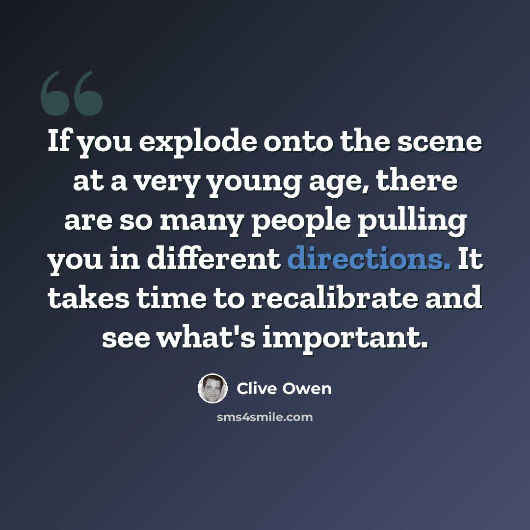 “If you explode onto the scene at a very young age, there are so many people pulling you in different directions. It takes time to recalibrate and see what's important.” quote by Clive Owen