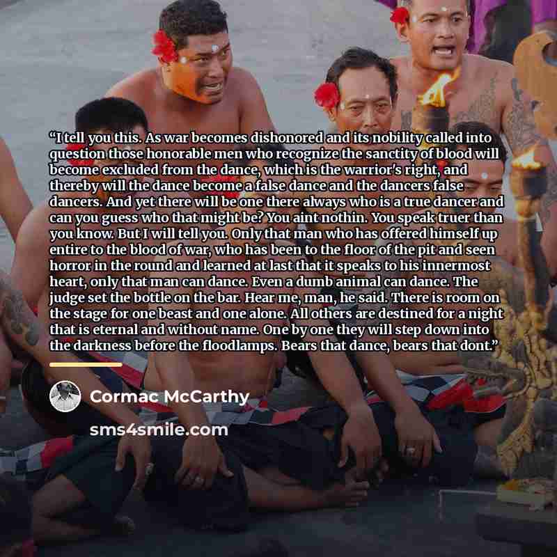 “I tell you this. As war becomes dishonored and its nobility called into question those honorable men who recognize the sanctity of blood will become excluded from the dance, which is the warrior's right, and thereby will the dance become a false dance and the dancers false dancers. And yet there…” quote by Cormac McCarthy