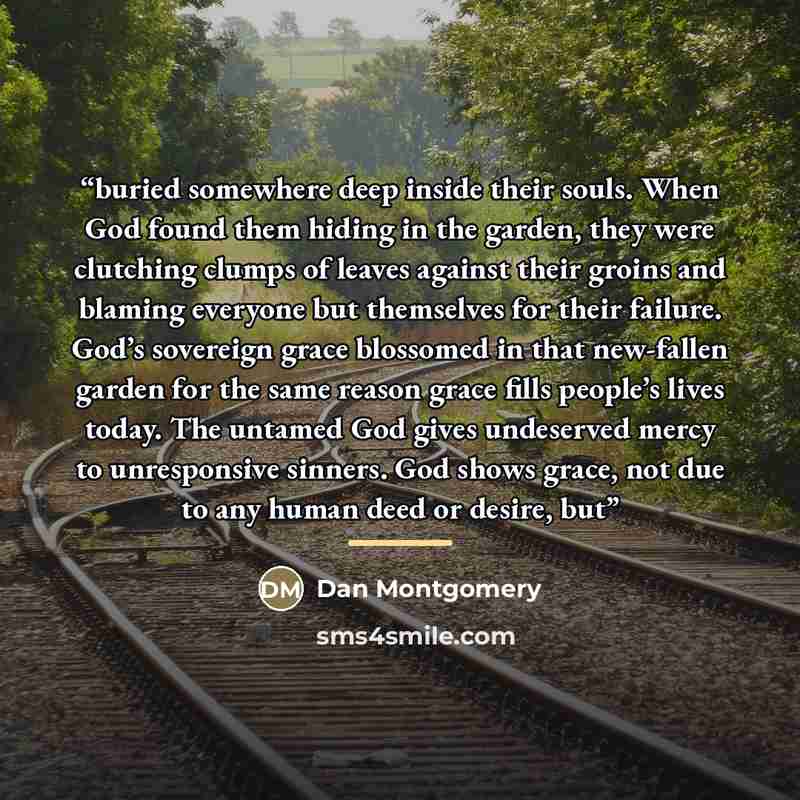 “buried somewhere deep inside their souls. When God found them hiding in the garden, they were clutching clumps of leaves against their groins and blaming everyone but themselves for their failure. God’s sovereign grace blossomed in that new-fallen garden for the same reason grace fills people’s…” quote by Dan Montgomery