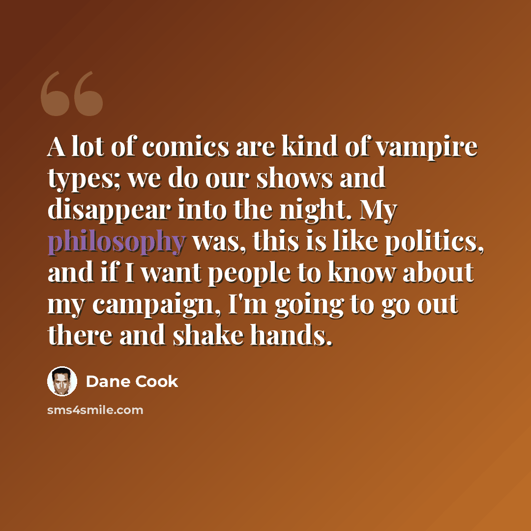 “A lot of comics are kind of vampire types; we do our shows and disappear into the night. My philosophy was, this is like politics, and if I want people to know about my campaign, I'm going to go out there and shake hands.” quote by Dane Cook