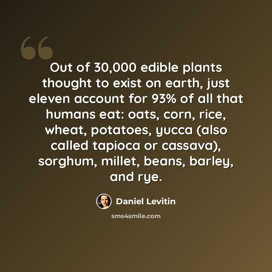 “Out of 30,000 edible plants thought to exist on earth, just eleven account for 93% of all that humans eat: oats, corn, rice, wheat, potatoes, yucca (also called tapioca or cassava), sorghum, millet, beans, barley, and rye.” quote by Daniel Levitin