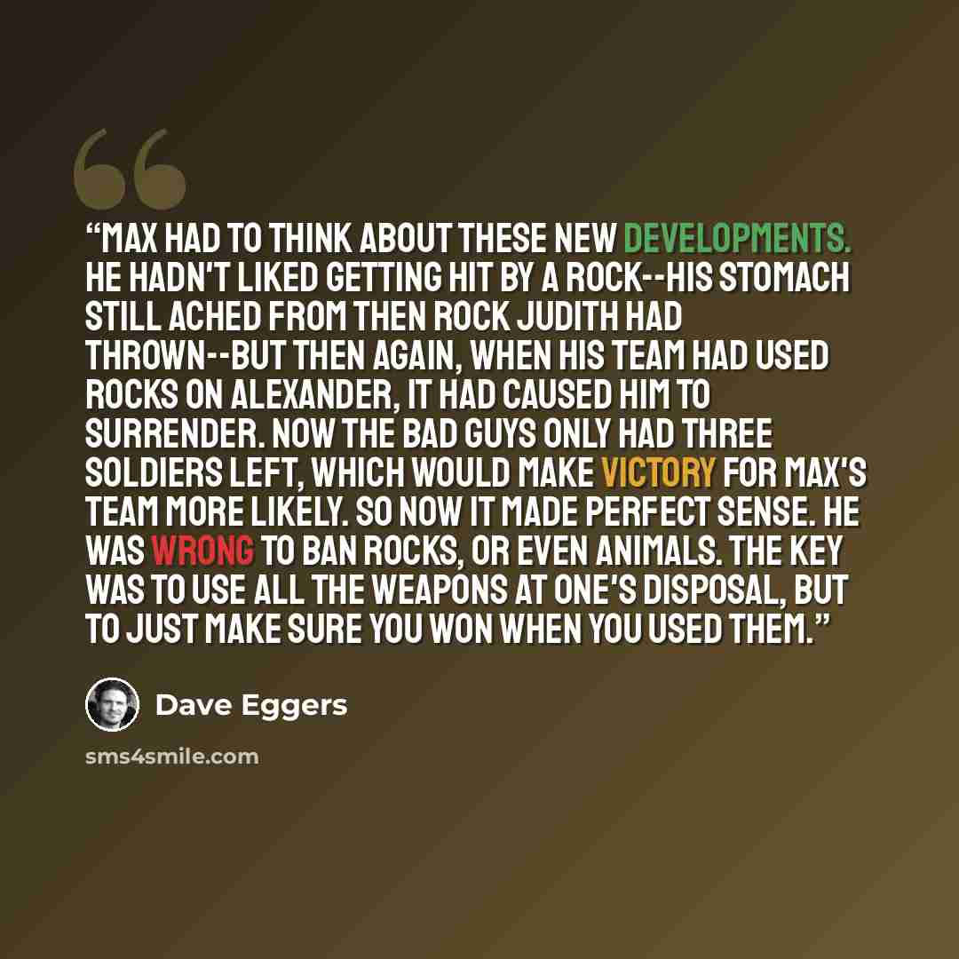 “Max had to think about these new developments. He hadn't liked getting hit by a rock--his stomach still ached from then rock Judith had thrown--but then again, when his team had used rocks on Alexander, it had caused him to surrender. Now the Bad Guys only had three soldiers left, which would make…” quote by Dave Eggers