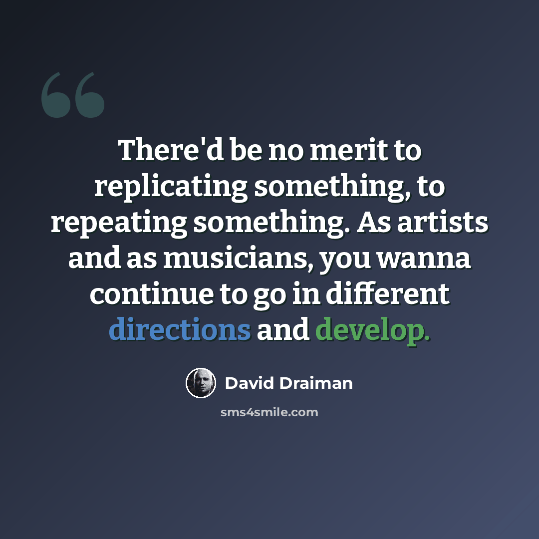 “There'd be no merit to replicating something, to repeating something. As artists and as musicians, you wanna continue to go in different directions and develop.” quote by David Draiman