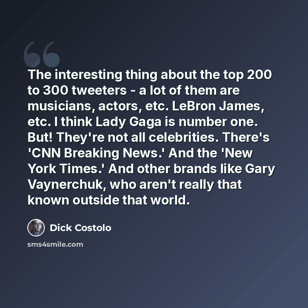 “The interesting thing about the top 200 to 300 tweeters - a lot of them are musicians, actors, etc. LeBron James, etc. I think Lady Gaga is number one. But! They're not all celebrities. There's 'CNN Breaking News.' And the 'New York Times.' And other brands like Gary Vaynerchuk, who aren't really…” quote by Dick Costolo
