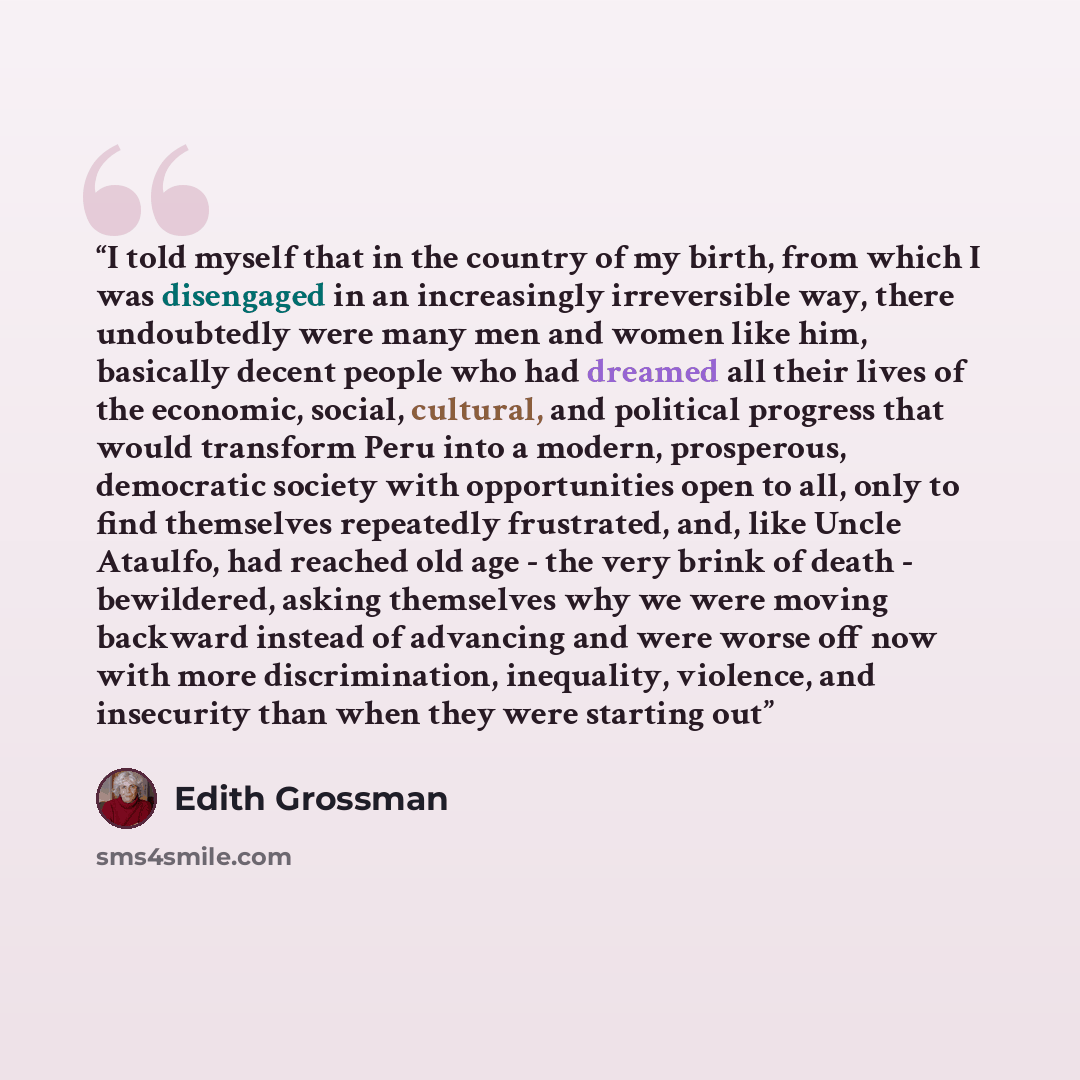 “I told myself that in the country of my birth, from which I was disengaged in an increasingly irreversible way, there undoubtedly were many men and women like him, basically decent people who had dreamed all their lives of the economic, social, cultural, and political progress that would transform…” quote by Edith Grossman