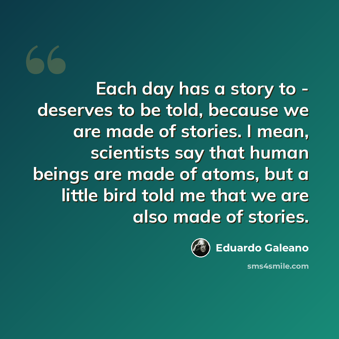 “Each day has a story to - deserves to be told, because we are made of stories. I mean, scientists say that human beings are made of atoms, but a little bird told me that we are also made of stories.” quote by Eduardo Galeano