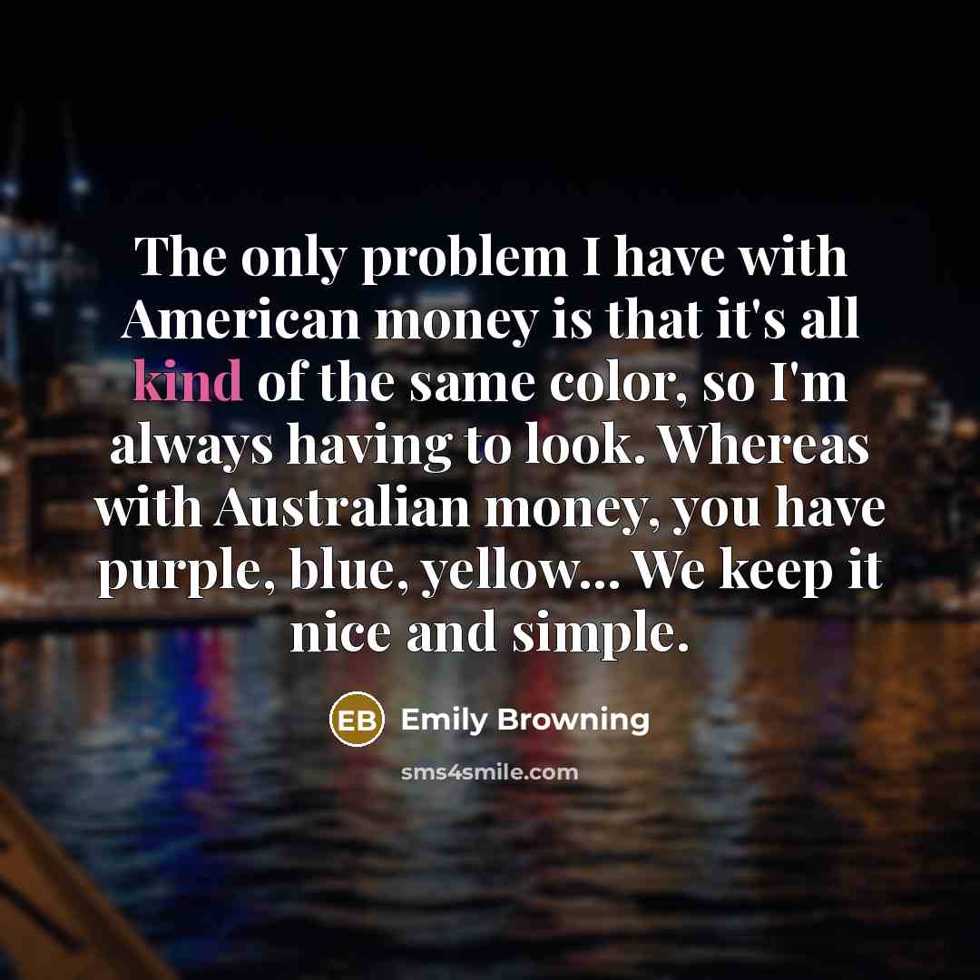 “The only problem I have with American money is that it's all kind of the same color, so I'm always having to look. Whereas with Australian money, you have purple, blue, yellow... We keep it nice and simple.” quote by Emily Browning