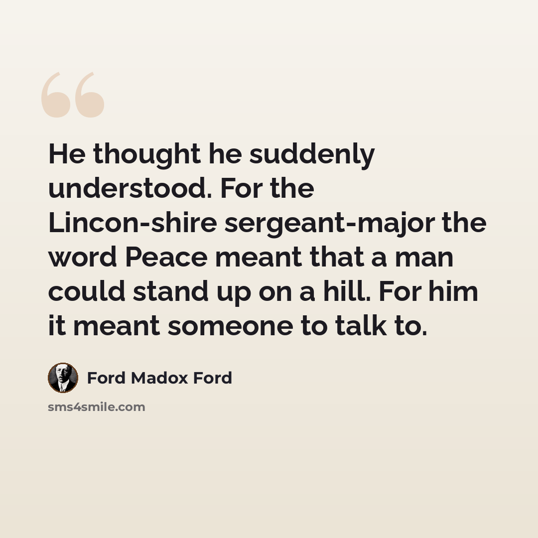 “He thought he suddenly understood. For the Lincon-shire sergeant-major the word Peace meant that a man could stand up on a hill. For him it meant someone to talk to.” quote by Ford Madox Ford