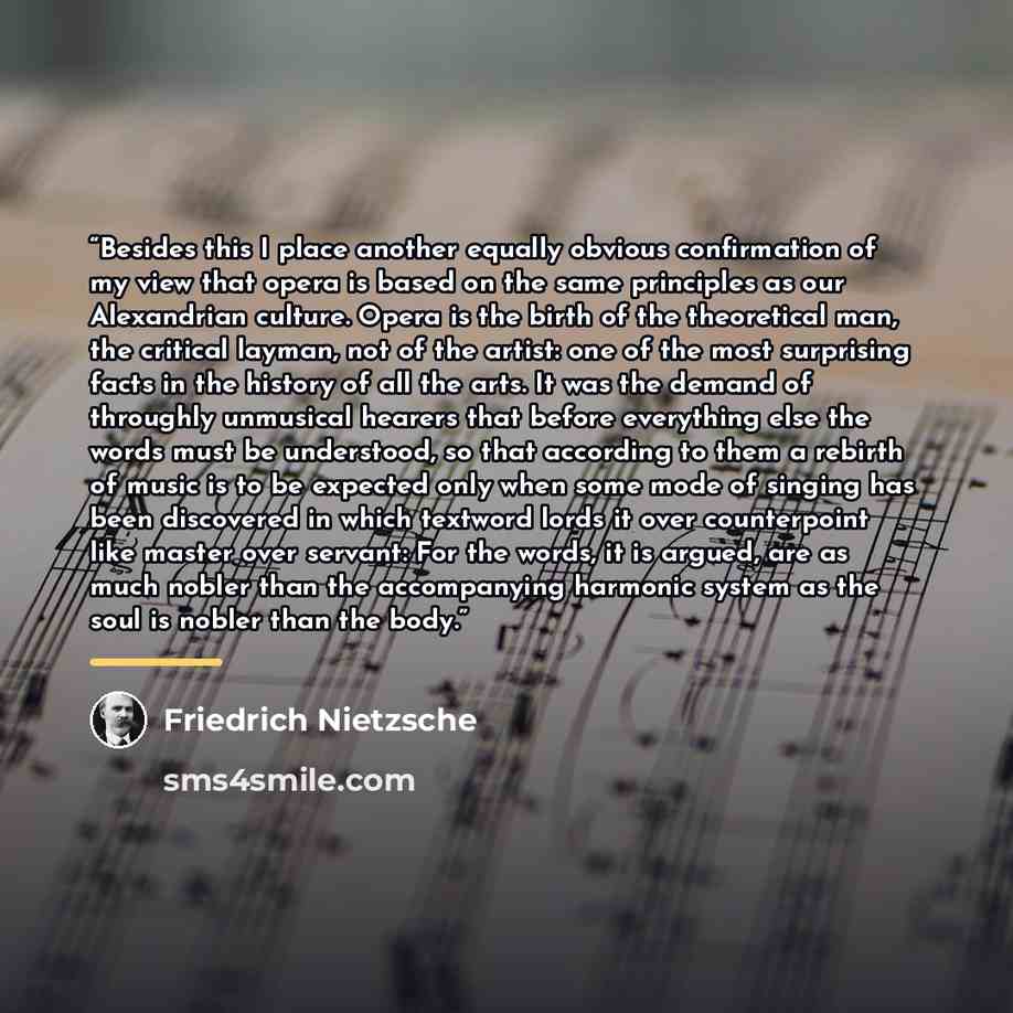 “Besides this I place another equally obvious confirmation of my view that opera is based on the same principles as our Alexandrian culture. Opera is the birth of the theoretical man, the critical layman, not of the artist: one of the most surprising facts in the history of all the arts. It was the…” quote by Friedrich Nietzsche