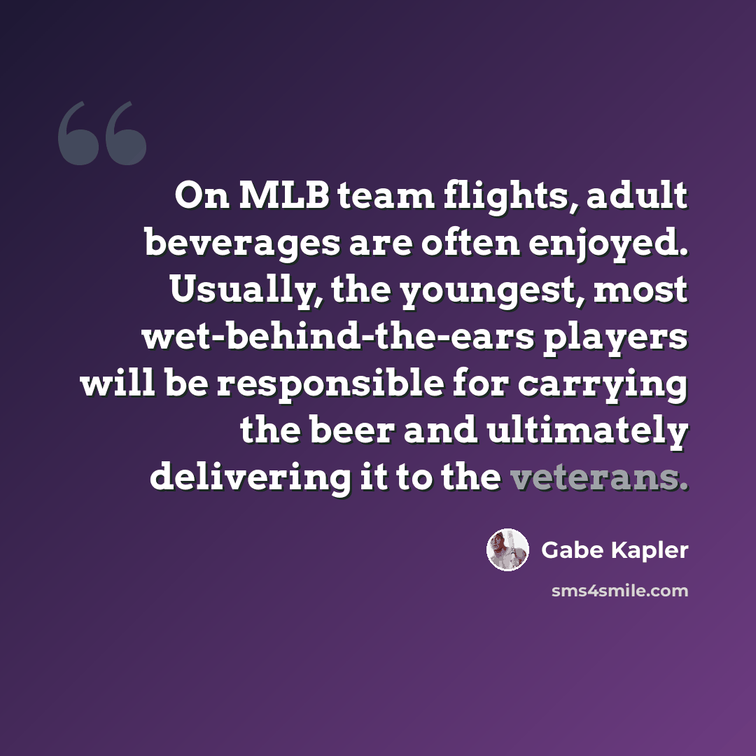 “On MLB team flights, adult beverages are often enjoyed. Usually, the youngest, most wet-behind-the-ears players will be responsible for carrying the beer and ultimately delivering it to the veterans.” quote by Gabe Kapler