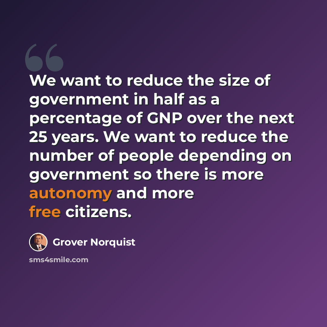 “We want to reduce the size of government in half as a percentage of GNP over the next 25 years. We want to reduce the number of people depending on government so there is more autonomy and more free citizens.” quote by Grover Norquist