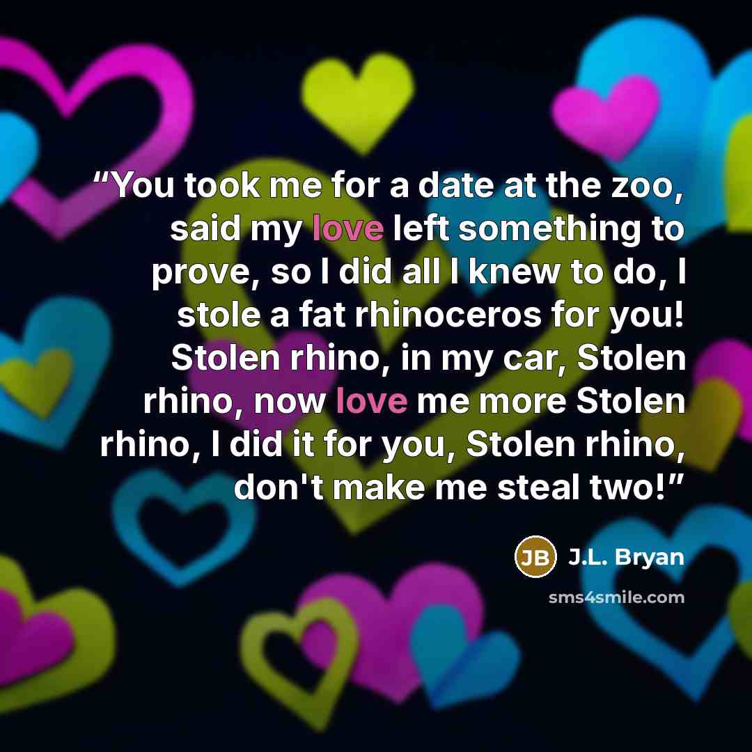 “You took me for a date at the zoo, said my love left something to prove, so I did all I knew to do, I stole a fat rhinoceros for you! Stolen rhino, in my car, Stolen rhino, now love me more Stolen rhino, I did it for you, Stolen rhino, don't make me steal two!” quote by J.L. Bryan