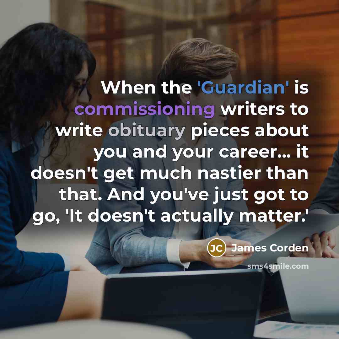 “When the 'Guardian' is commissioning writers to write obituary pieces about you and your career... it doesn't get much nastier than that. And you've just got to go, 'It doesn't actually matter.'” quote by James Corden