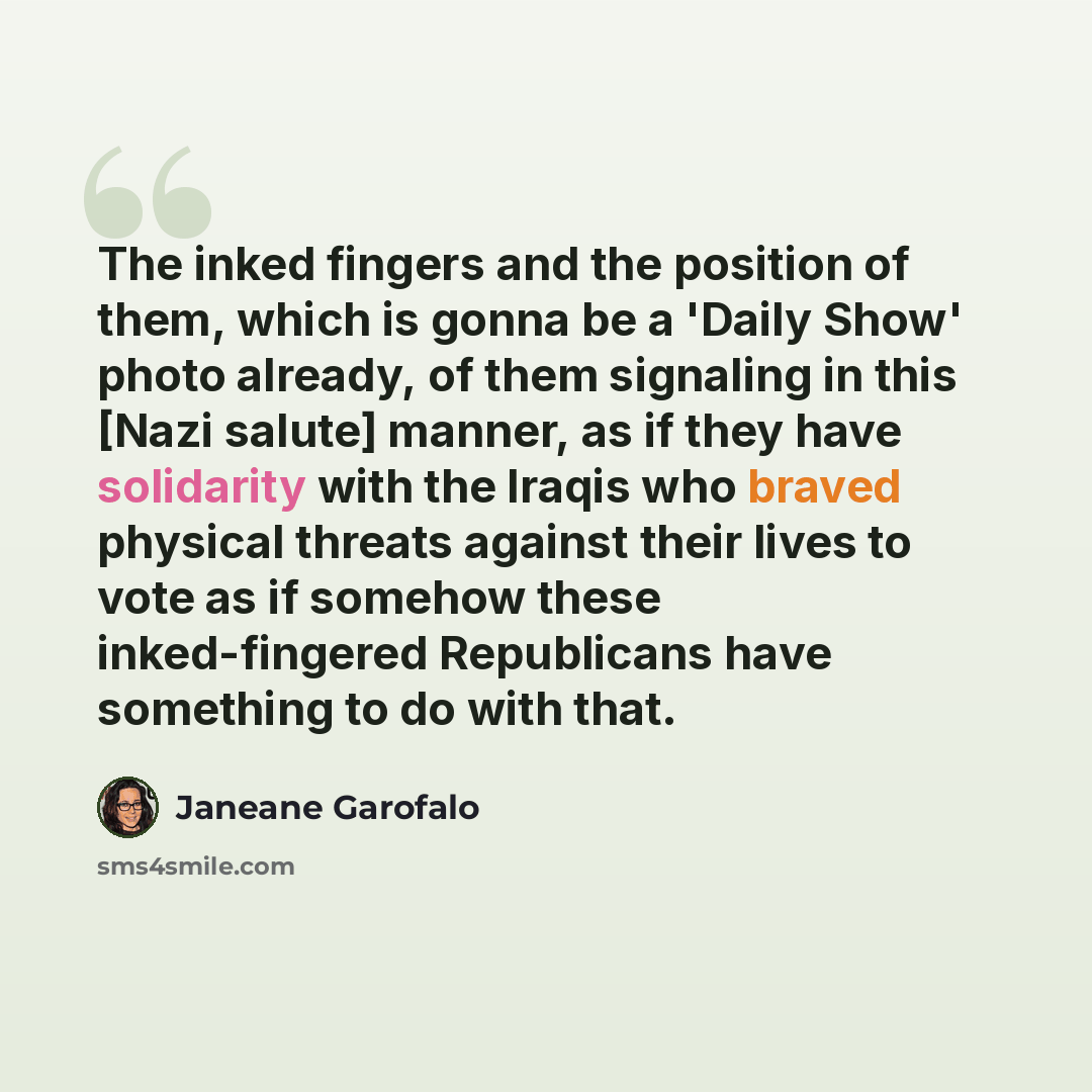 “The inked fingers and the position of them, which is gonna be a 'Daily Show' photo already, of them signaling in this [Nazi salute] manner, as if they have solidarity with the Iraqis who braved physical threats against their lives to vote as if somehow these inked-fingered Republicans have…” quote by Janeane Garofalo