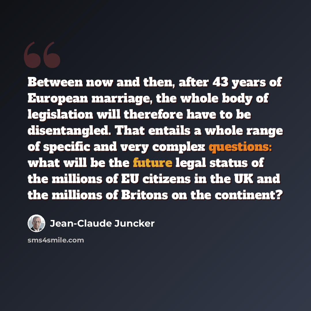 “Between now and then, after 43 years of European marriage, the whole body of legislation will therefore have to be disentangled. That entails a whole range of specific and very complex questions: what will be the future legal status of the millions of EU citizens in the UK and the millions of…” quote by Jean-Claude Juncker