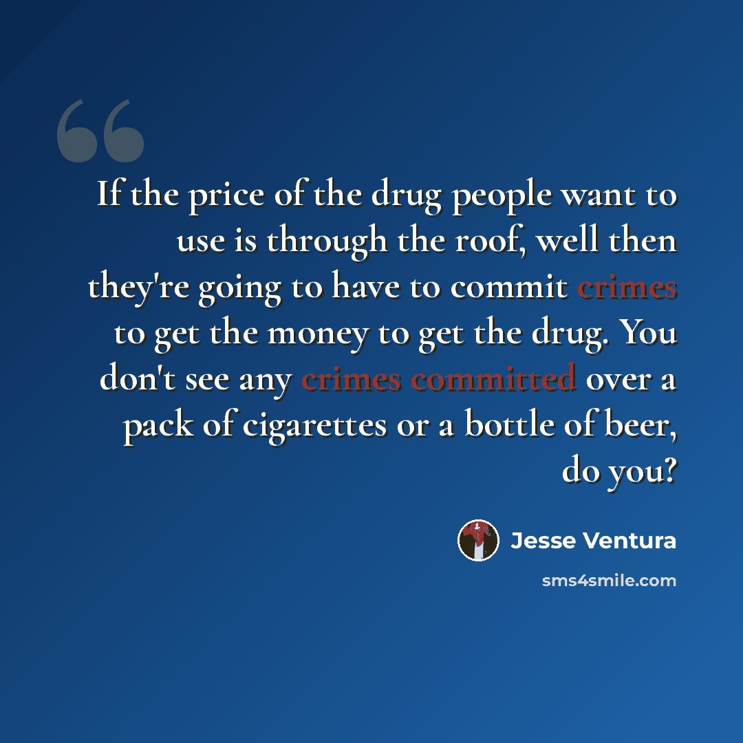 “If the price of the drug people want to use is through the roof, well then they're going to have to commit crimes to get the money to get the drug. You don't see any crimes committed over a pack of cigarettes or a bottle of beer, do you?” quote by Jesse Ventura
