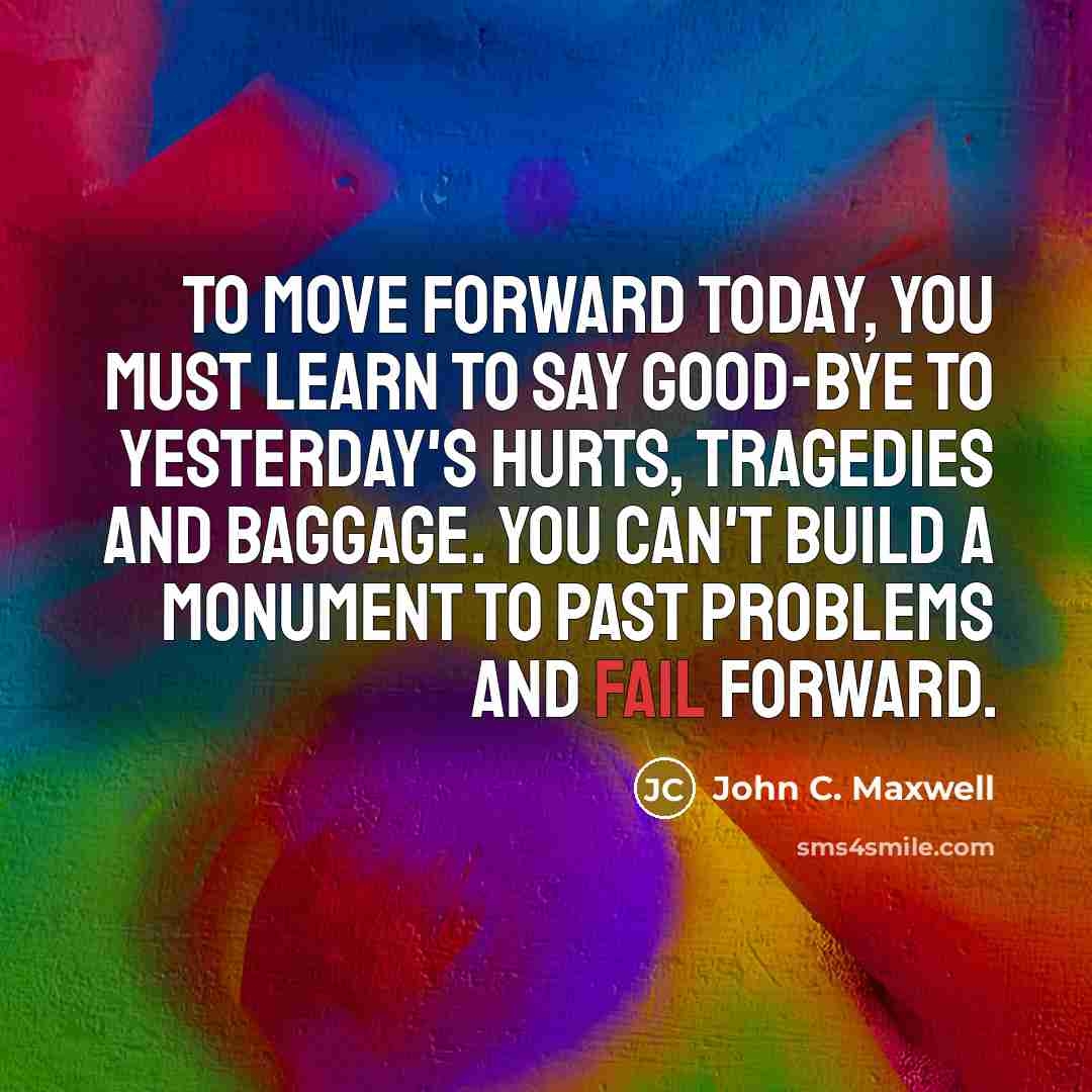 “To move forward today, you must learn to say good-bye to yesterday's hurts, tragedies and baggage. You can't build a monument to past problems and fail forward.” quote by John C. Maxwell