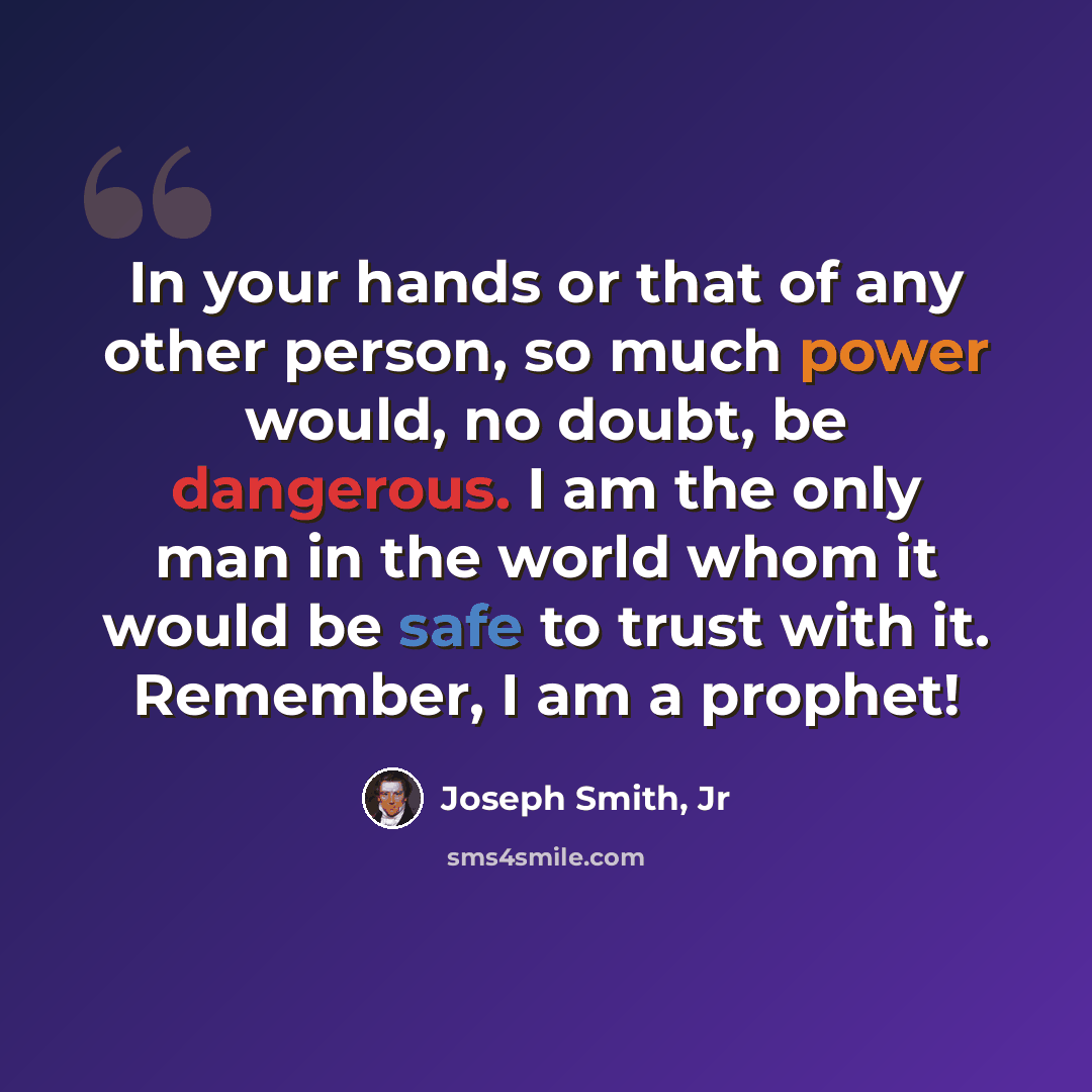“In your hands or that of any other person, so much power would, no doubt, be dangerous. I am the only man in the world whom it would be safe to trust with it. Remember, I am a prophet!” quote by Joseph Smith, Jr