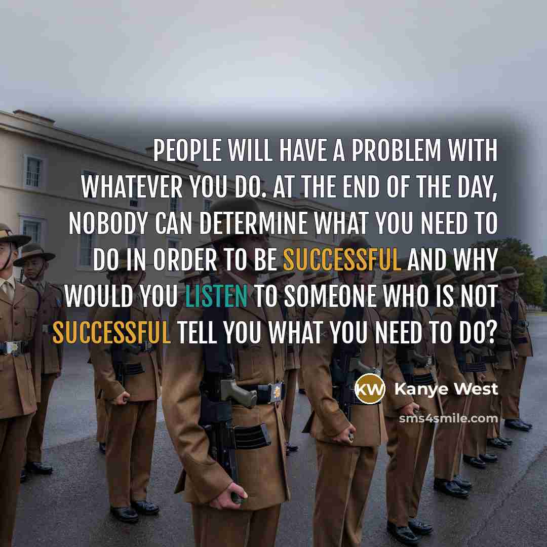 “People will have a problem with whatever you do. At the end of the day, nobody can determine what you need to do in order to be successful and why would you listen to someone who is not successful tell you what you need to do?” quote by Kanye West