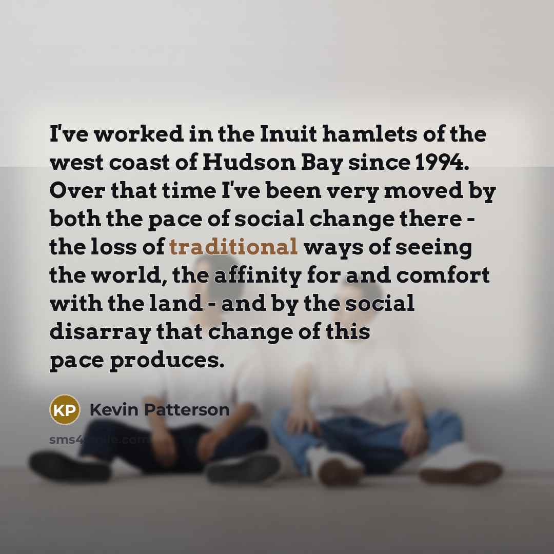 “I've worked in the Inuit hamlets of the west coast of Hudson Bay since 1994. Over that time I've been very moved by both the pace of social change there - the loss of traditional ways of seeing the world, the affinity for and comfort with the land - and by the social disarray that change of this…” quote by Kevin Patterson