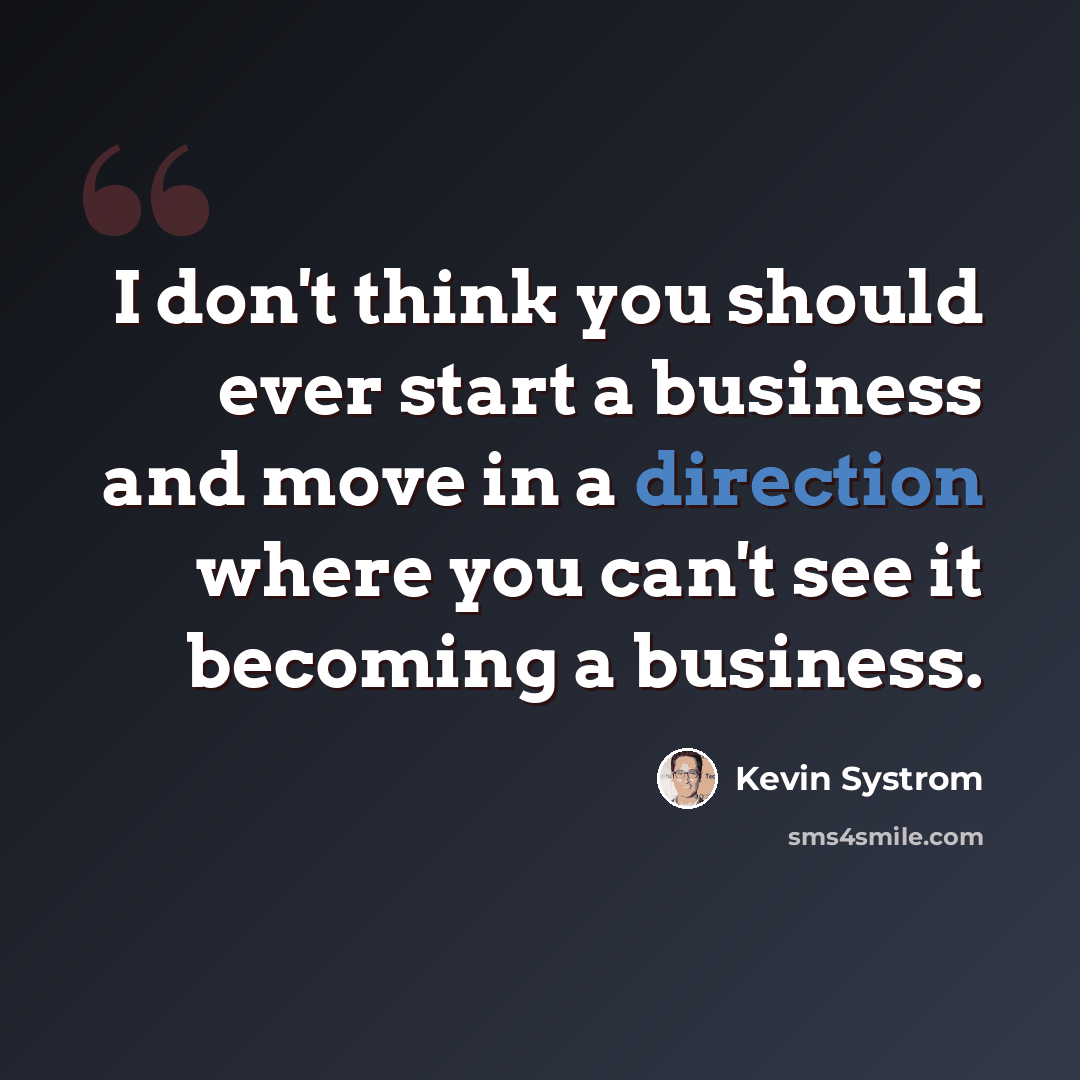 “I don't think you should ever start a business and move in a direction where you can't see it becoming a business.” quote by Kevin Systrom