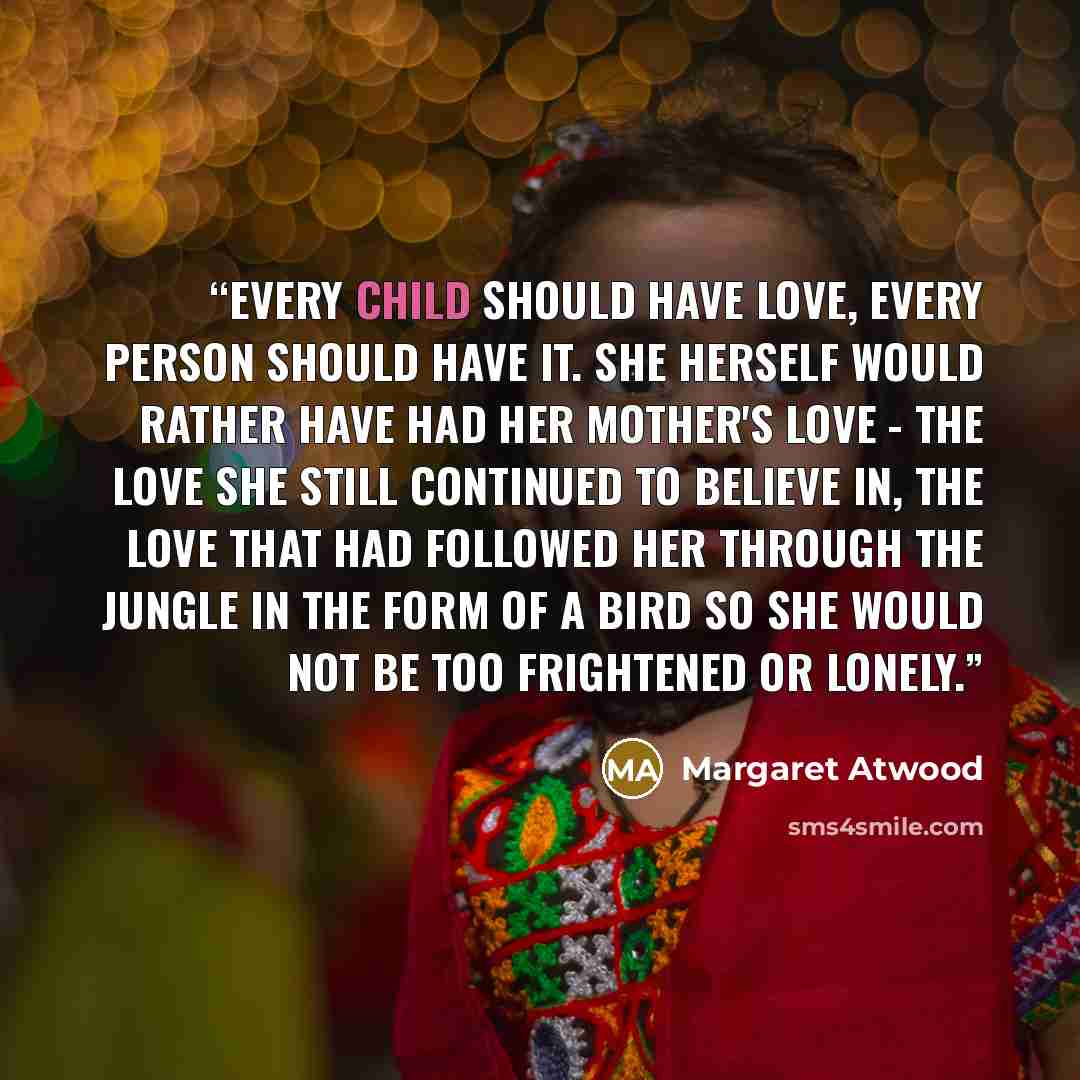 “Every child should have love, every person should have it. She herself would rather have had her mother's love - the love she still continued to believe in, the love that had followed her through the jungle in the form of a bird so she would not be too frightened or lonely.” quote by Margaret Atwood
