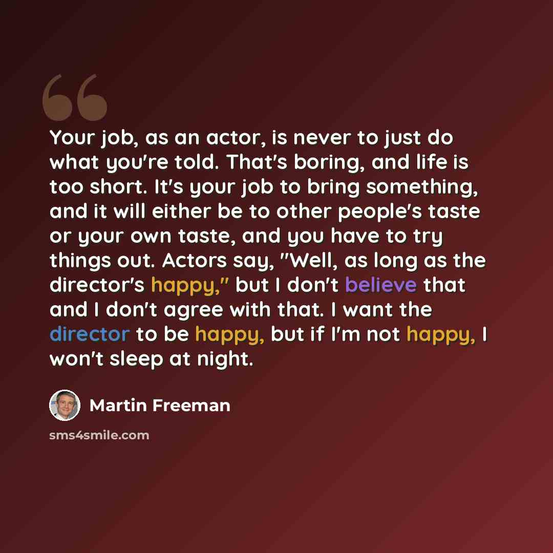 “Your job, as an actor, is never to just do what you're told. That's boring, and life is too short. It's your job to bring something, and it will either be to other people's taste or your own taste, and you have to try things out. Actors say, "Well, as long as the director's happy," but I don't…” quote by Martin Freeman
