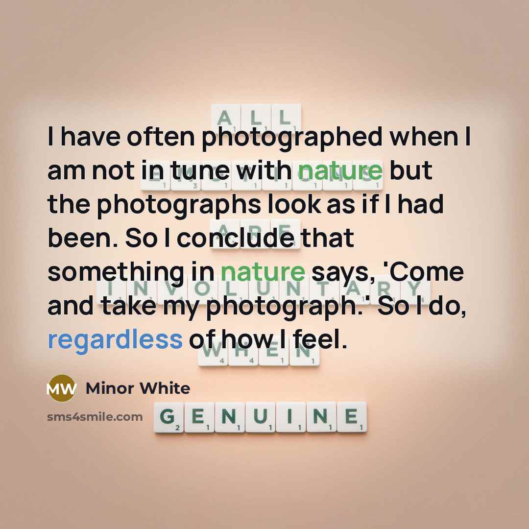 “I have often photographed when I am not in tune with nature but the photographs look as if I had been. So I conclude that something in nature says, 'Come and take my photograph.' So I do, regardless of how I feel.” quote by Minor White