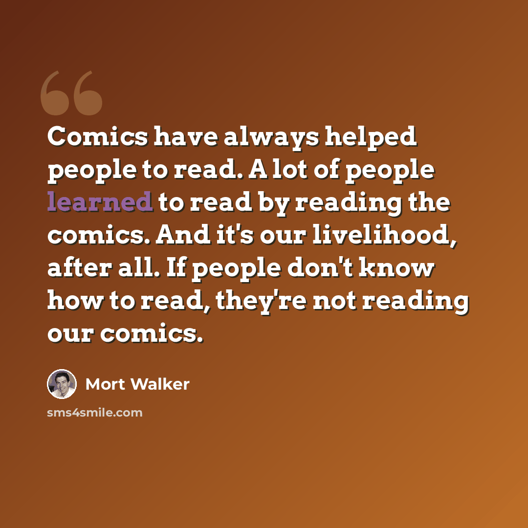 “Comics have always helped people to read. A lot of people learned to read by reading the comics. And it's our livelihood, after all. If people don't know how to read, they're not reading our comics.” quote by Mort Walker