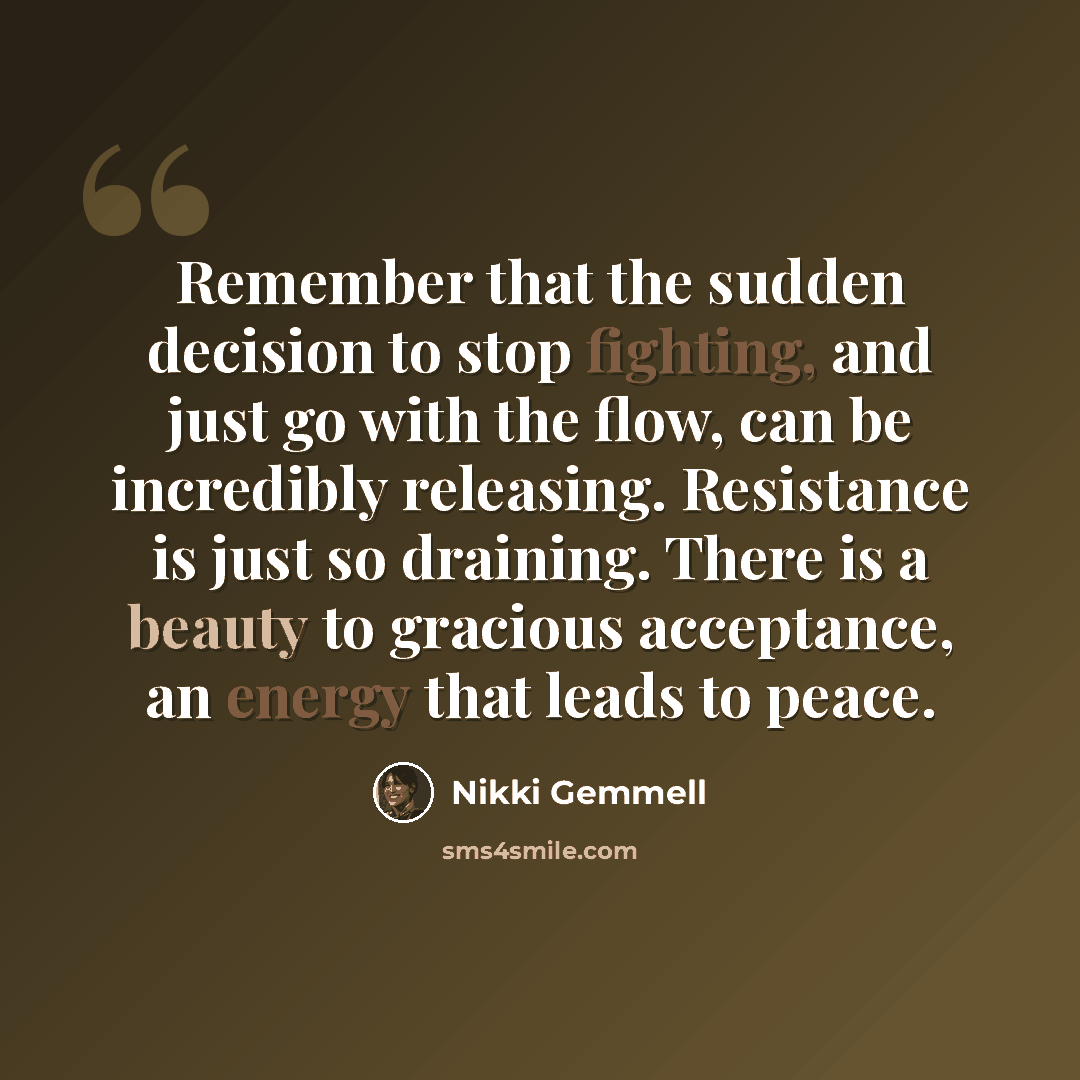 “Remember that the sudden decision to stop fighting, and just go with the flow, can be incredibly releasing. Resistance is just so draining. There is a beauty to gracious acceptance, an energy that leads to peace.” quote by Nikki Gemmell