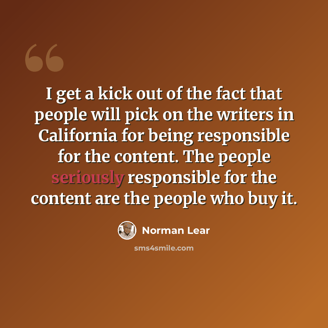 “I get a kick out of the fact that people will pick on the writers in California for being responsible for the content. The people seriously responsible for the content are the people who buy it.” quote by Norman Lear