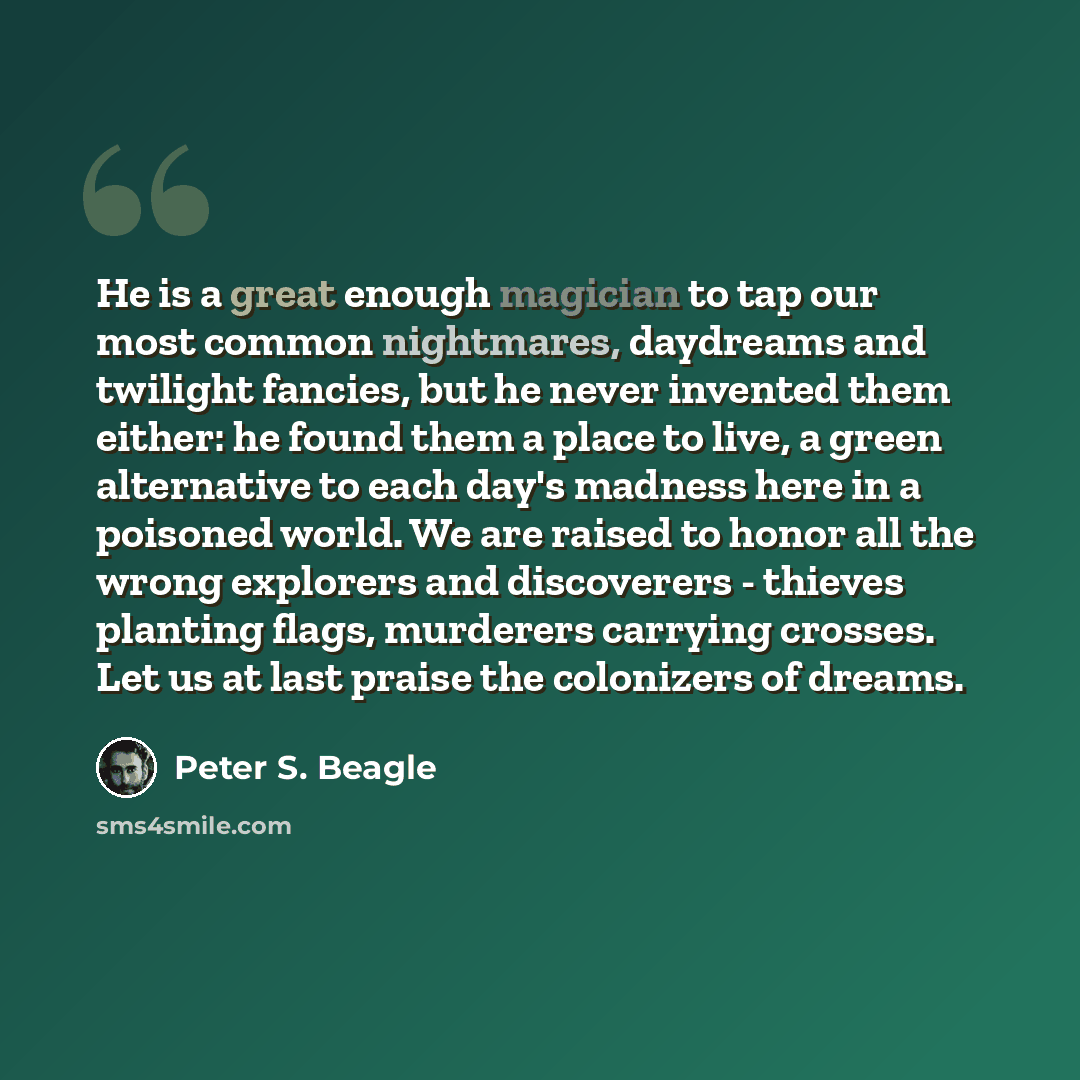 “He is a great enough magician to tap our most common nightmares, daydreams and twilight fancies, but he never invented them either: he found them a place to live, a green alternative to each day's madness here in a poisoned world. We are raised to honor all the wrong explorers and discoverers…” quote by Peter S. Beagle