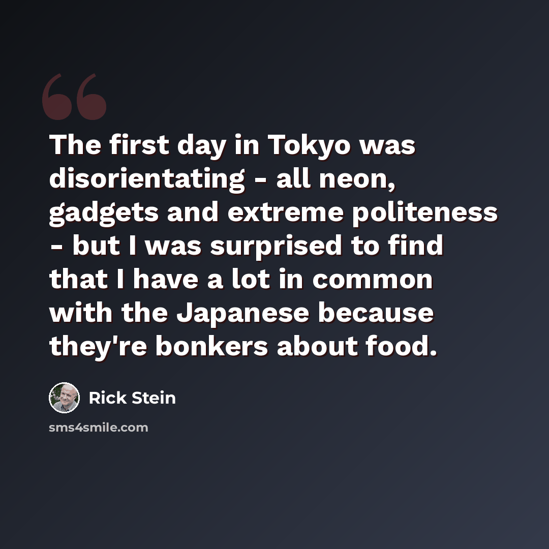 “The first day in Tokyo was disorientating - all neon, gadgets and extreme politeness - but I was surprised to find that I have a lot in common with the Japanese because they're bonkers about food.” quote by Rick Stein