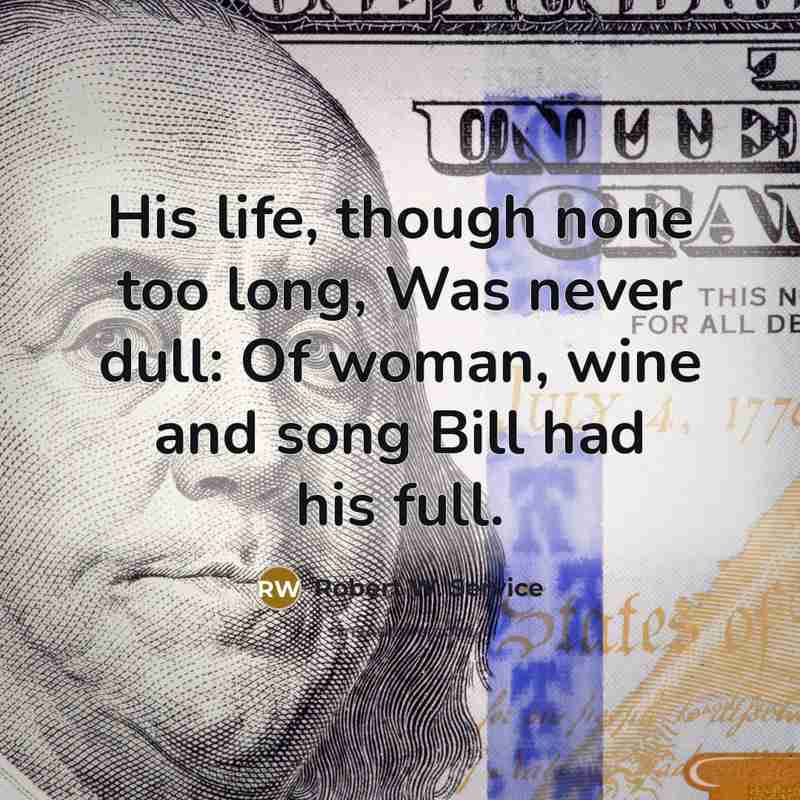 “His life, though none too long, Was never dull: Of woman, wine and song Bill had his full.” quote by Robert W. Service