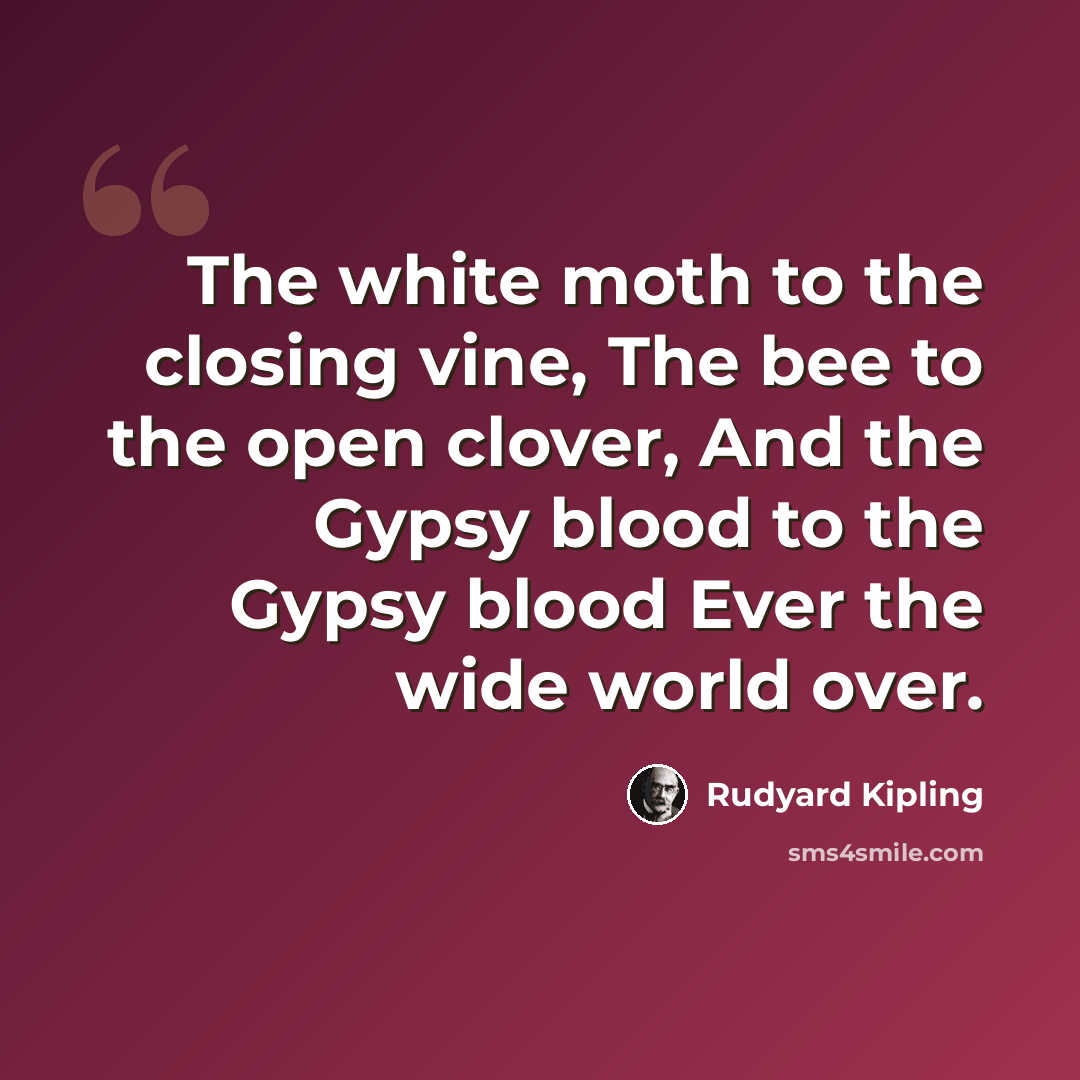 “The white moth to the closing vine, The bee to the open clover, And the Gypsy blood to the Gypsy blood Ever the wide world over.” quote by Rudyard Kipling