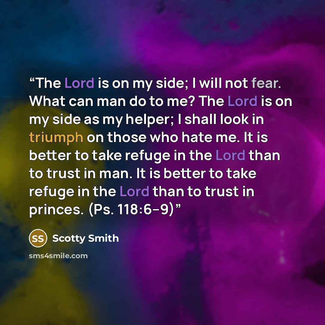 “The Lord is on my side; I will not fear. What can man do to me? The Lord is on my side as my helper; I shall look in triumph on those who hate me. It is better to take refuge in the Lord than to trust in man. It is better to take refuge in the Lord than to trust in princes. (Ps. 118:6–9)” quote by Scotty Smith