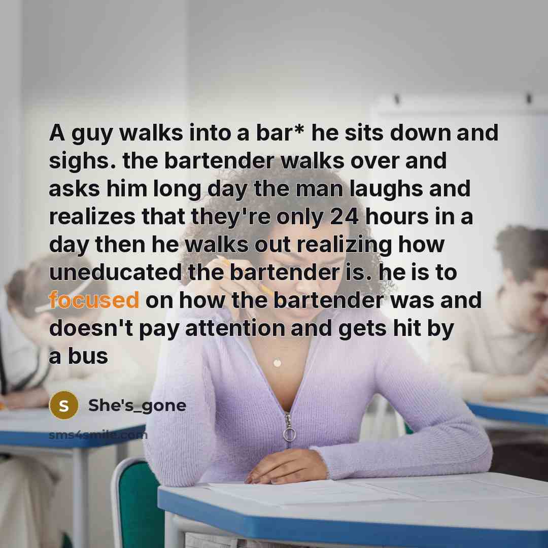 “A guy walks into a bar* he sits down and sighs. the bartender walks over and asks him long day the man laughs and realizes that they're only 24 hours in a day then he walks out realizing how uneducated the bartender is. he is to focused on how the bartender was and doesn't pay attention and gets…” quote by She's_gone