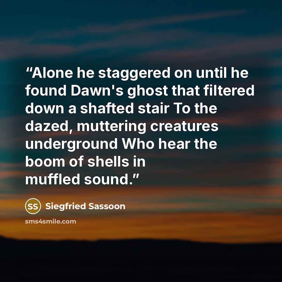 “Alone he staggered on until he found Dawn's ghost that filtered down a shafted stair To the dazed, muttering creatures underground Who hear the boom of shells in muffled sound.” quote by Siegfried Sassoon
