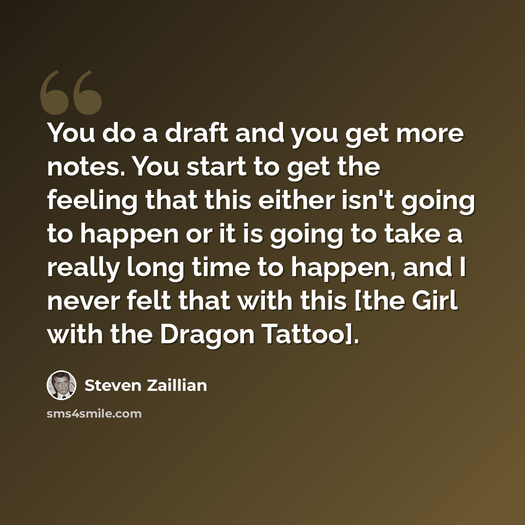 “You do a draft and you get more notes. You start to get the feeling that this either isn't going to happen or it is going to take a really long time to happen, and I never felt that with this [the Girl with the Dragon Tattoo].” quote by Steven Zaillian