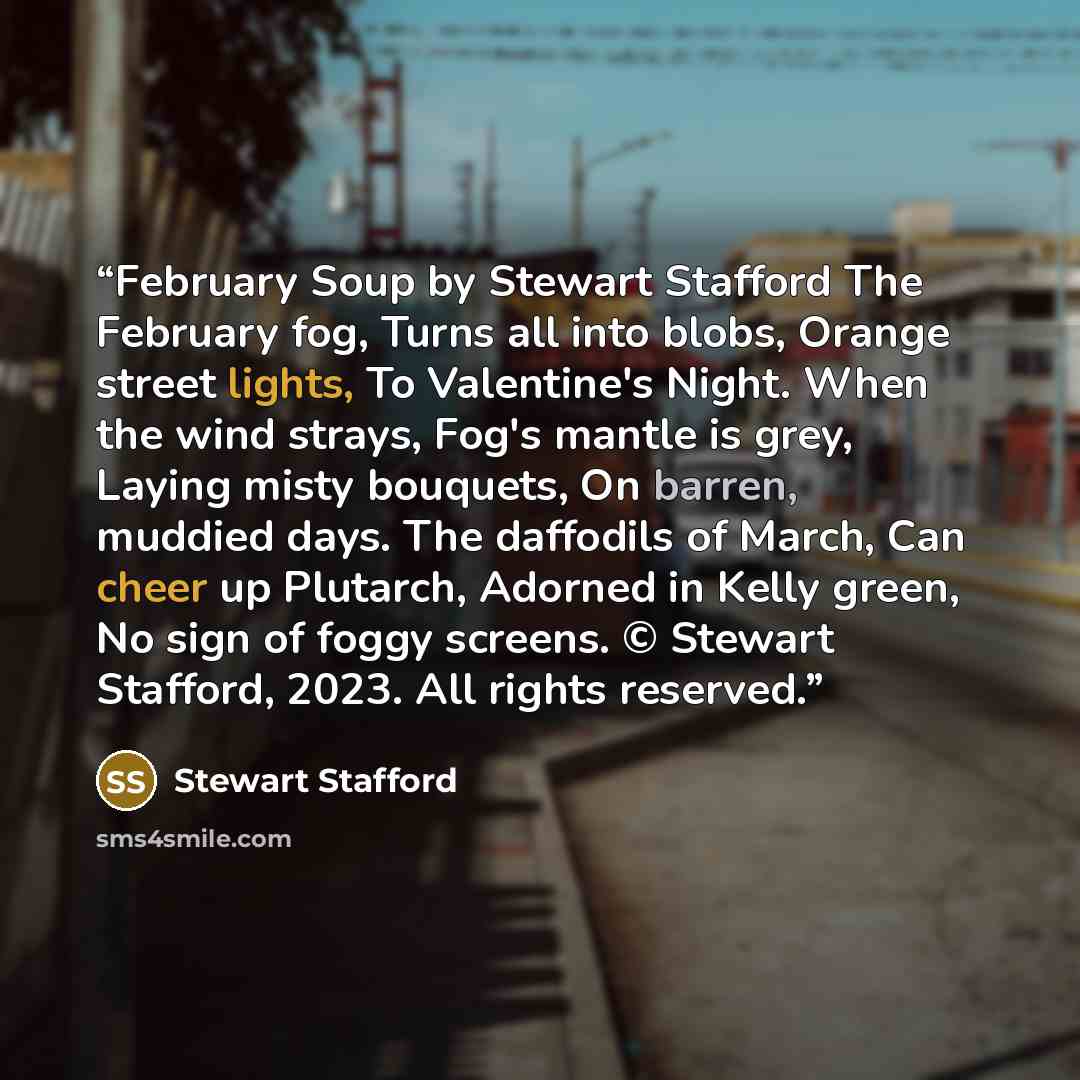 “February Soup by Stewart Stafford The February fog, Turns all into blobs, Orange street lights, To Valentine's Night. When the wind strays, Fog's mantle is grey, Laying misty bouquets, On barren, muddied days. The daffodils of March, Can cheer up Plutarch, Adorned in Kelly green, No sign of foggy…” quote by Stewart Stafford