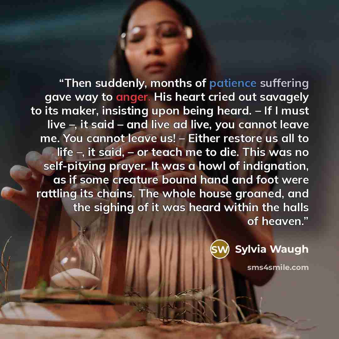 “Then suddenly, months of patience suffering gave way to anger. His heart cried out savagely to its maker, insisting upon being heard. – If I must live –, it said – and live ad live, you cannot leave me. You cannot leave us! – Either restore us all to life –, it said, – or teach me to die. This was…” quote by Sylvia Waugh